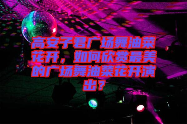 高安子君廣場舞油菜花開，如何欣賞最美的廣場舞油菜花開演出？