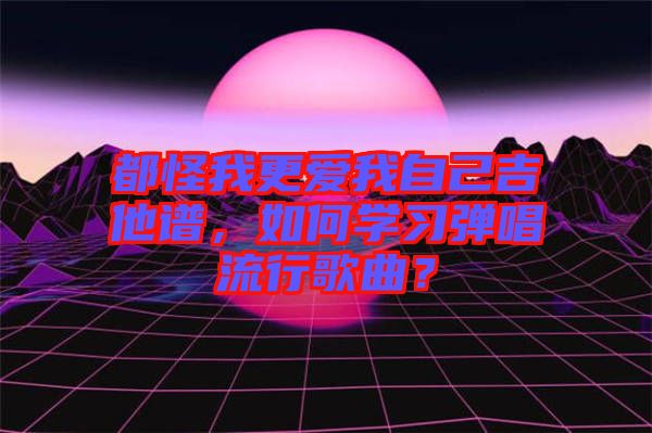 都怪我更愛我自己吉他譜，如何學(xué)習(xí)彈唱流行歌曲？