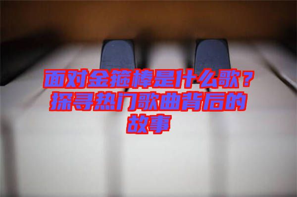 面對(duì)金箍棒是什么歌？探尋熱門歌曲背后的故事