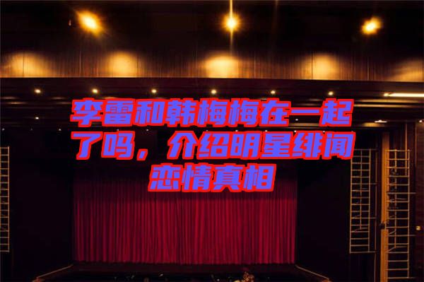 李雷和韓梅梅在一起了嗎，介紹明星緋聞戀情真相