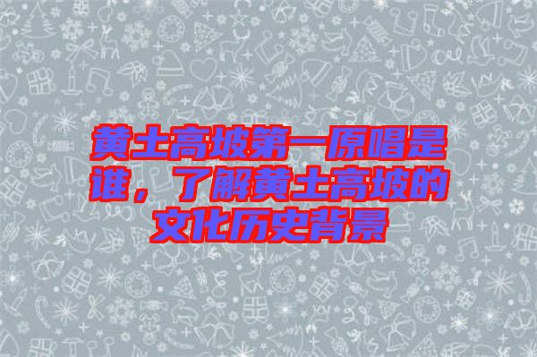 黃土高坡第一原唱是誰，了解黃土高坡的文化歷史背景