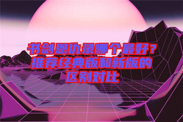 書劍恩仇錄哪個(gè)最好？推薦經(jīng)典版和新版的區(qū)別對(duì)比