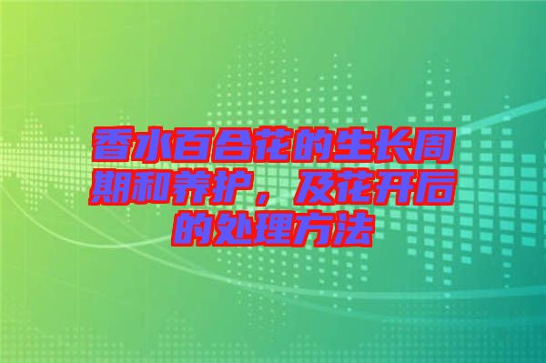 香水百合花的生長(zhǎng)周期和養(yǎng)護(hù)，及花開后的處理方法