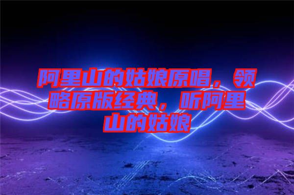 阿里山的姑娘原唱，領(lǐng)略原版經(jīng)典，聽(tīng)阿里山的姑娘