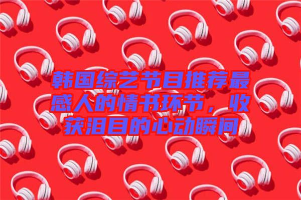 韓國(guó)綜藝節(jié)目推薦最感人的情書環(huán)節(jié)，收獲淚目的心動(dòng)瞬間