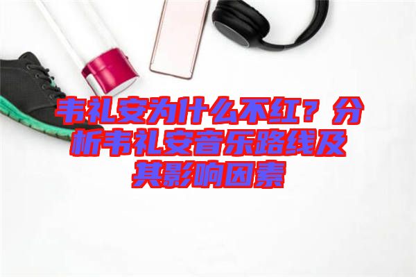 韋禮安為什么不紅？分析韋禮安音樂路線及其影響因素