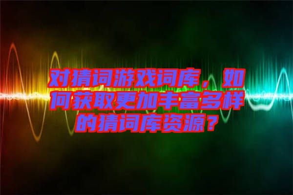 對(duì)猜詞游戲詞庫，如何獲取更加豐富多樣的猜詞庫資源？