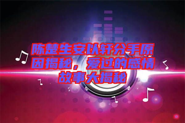 陳楚生安以軒分手原因揭秘，愛過的感情故事大揭秘