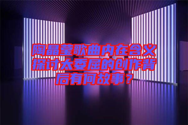 陶晶瑩歌曲內(nèi)在含義探討太委屈的創(chuàng)作背后有何故事？