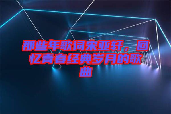 那些年歌詞宋亞軒，回憶青春經典歲月的歌曲
