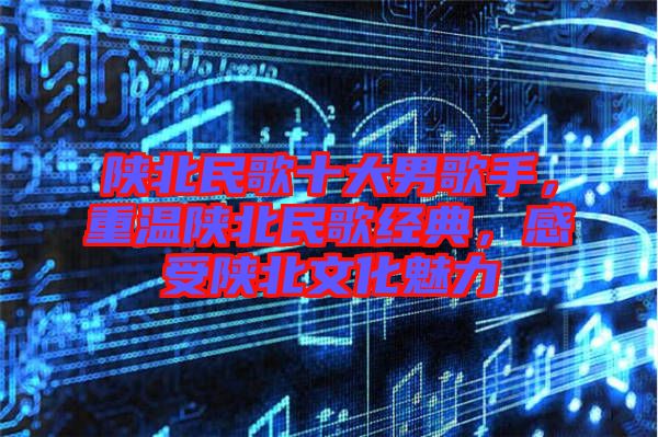 陜北民歌十大男歌手，重溫陜北民歌經(jīng)典，感受陜北文化魅力