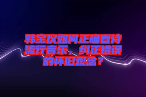 韓寶儀如何正確看待流行音樂，糾正錯誤的懷舊觀念？