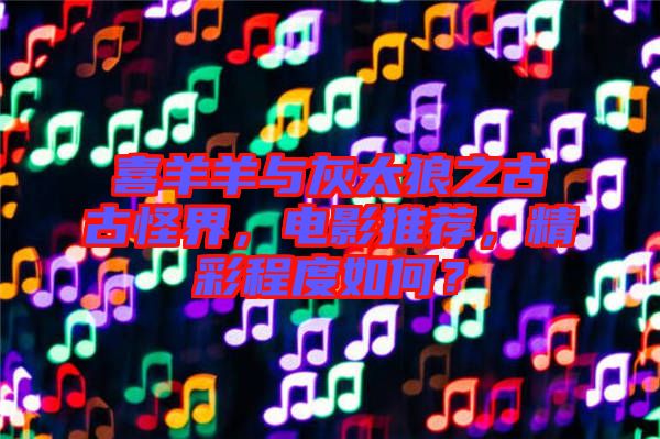 喜羊羊與灰太狼之古古怪界，電影推薦，精彩程度如何？