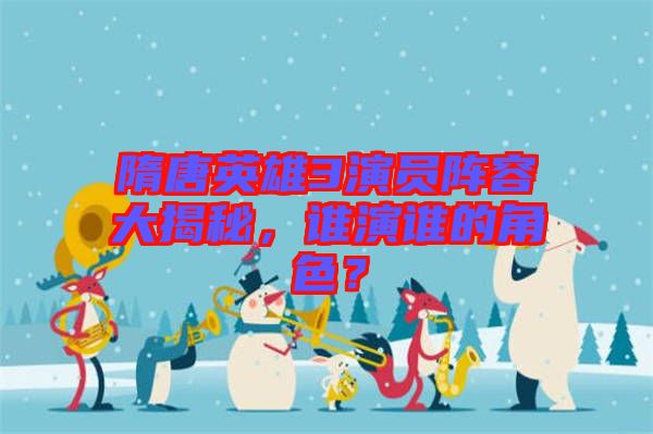 隋唐英雄3演員陣容大揭秘，誰演誰的角色？