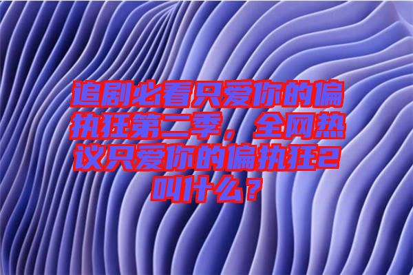 追劇必看只愛你的偏執(zhí)狂第二季，全網(wǎng)熱議只愛你的偏執(zhí)狂2叫什么？