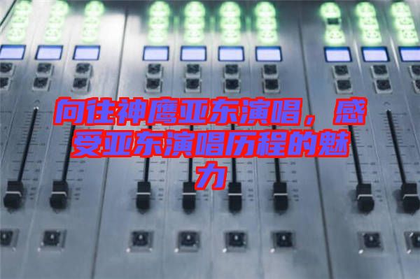 向往神鷹亞東演唱，感受亞東演唱?dú)v程的魅力