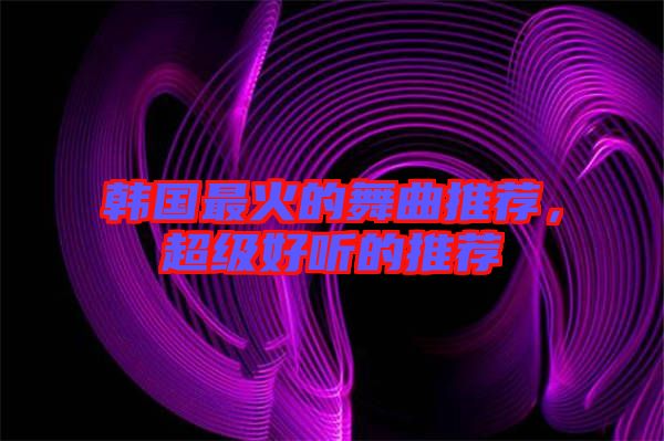 韓國(guó)最火的舞曲推薦，超級(jí)好聽(tīng)的推薦