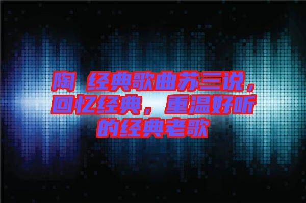 陶喆經(jīng)典歌曲蘇三說，回憶經(jīng)典，重溫好聽的經(jīng)典老歌