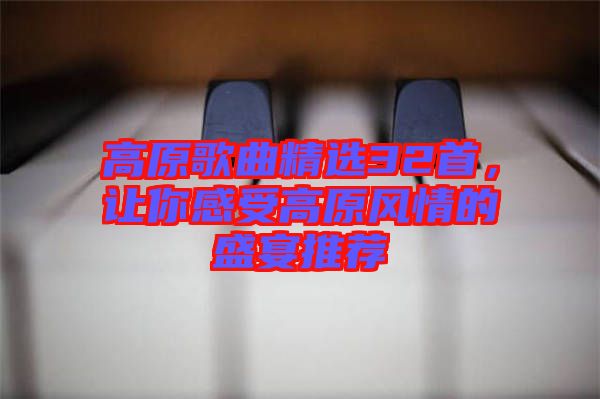 高原歌曲精選32首，讓你感受高原風(fēng)情的盛宴推薦