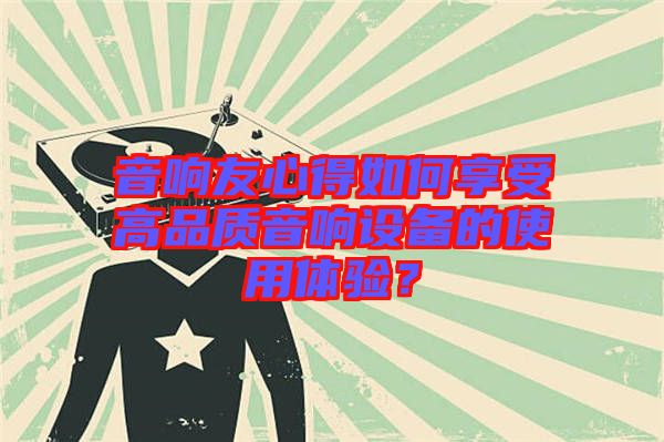 音響友心得如何享受高品質(zhì)音響設(shè)備的使用體驗(yàn)？
