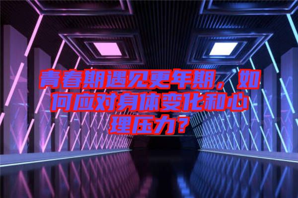 青春期遇見更年期，如何應(yīng)對身體變化和心理壓力？