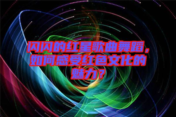 閃閃的紅星歌曲舞蹈，如何感受紅色文化的魅力？