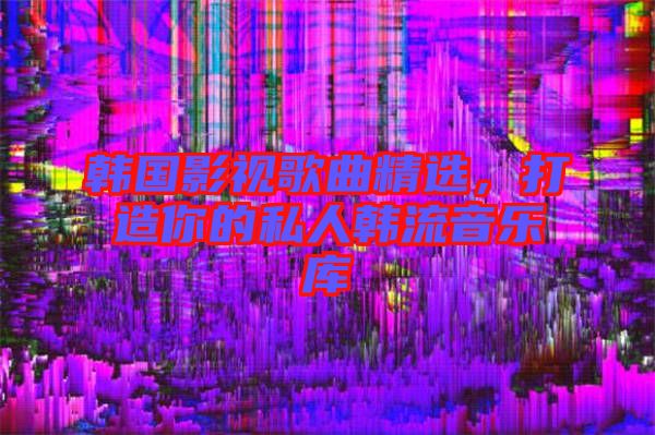 韓國影視歌曲精選，打造你的私人韓流音樂庫