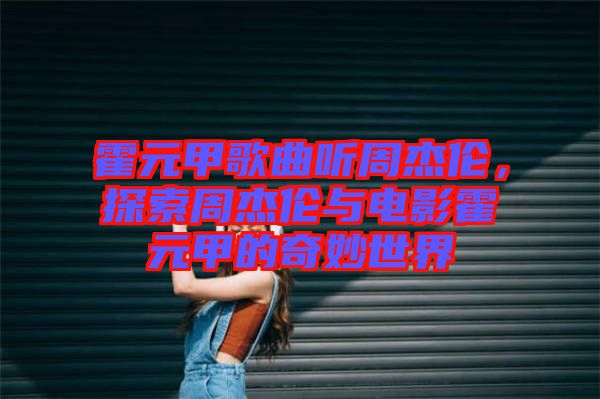 霍元甲歌曲聽(tīng)周杰倫，探索周杰倫與電影霍元甲的奇妙世界