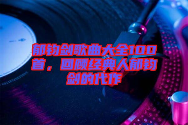 郁鈞劍歌曲大全100首，回顧經(jīng)典人郁鈞劍的代作