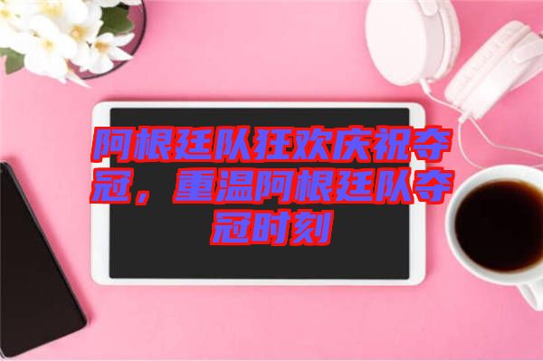 阿根廷隊(duì)狂歡慶祝奪冠，重溫阿根廷隊(duì)奪冠時(shí)刻