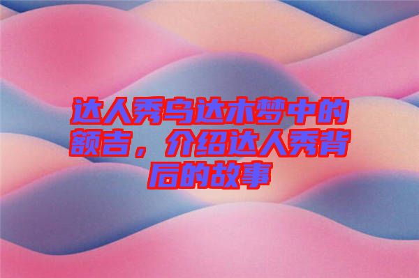 達(dá)人秀烏達(dá)木夢中的額吉，介紹達(dá)人秀背后的故事