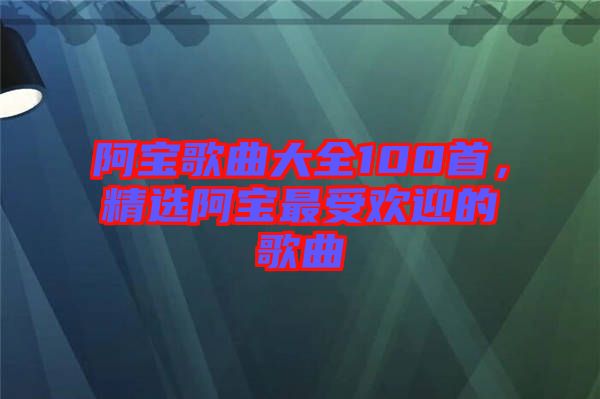 阿寶歌曲大全100首，精選阿寶最受歡迎的歌曲