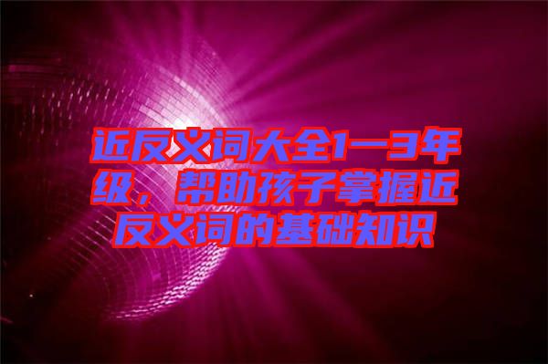 近反義詞大全1一3年級(jí)，幫助孩子掌握近反義詞的基礎(chǔ)知識(shí)